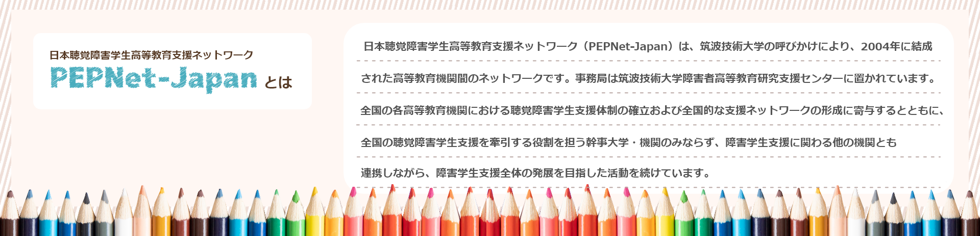 日本聴覚障害学生高等教育支援ネットワーク（PEPNet-Japan）は、筑波技術大学の呼びかけにより、2004年に結成された高等教育機関間のネットワークです。事務局は筑波技術大学障害者高等教育研究支援センターに置かれています。全国の各高等教育機関における聴覚障害学生支援体制の確立および全国的な支援ネットワークの形成に寄与するとともに、全国の聴覚障害学生支援を牽引する役割を担う幹事大学・機関のみならず、障害学生支援に関わる他の機関とも連携しながら、障害学生支援全体の発展を目指した活動を続けています。