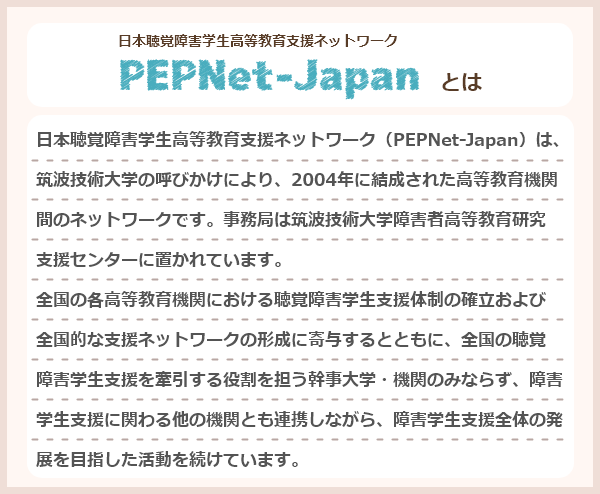 日本聴覚障害学生高等教育支援ネットワーク（PEPNet-Japan）は、筑波技術大学の呼びかけにより、2004年に結成された高等教育機関間のネットワークです。事務局は筑波技術大学障害者高等教育研究支援センターに置かれています。全国の各高等教育機関における聴覚障害学生支援体制の確立および全国的な支援ネットワークの形成に寄与するとともに、全国の聴覚障害学生支援を牽引する役割を担う幹事大学・機関のみならず、障害学生支援に関わる他の機関とも連携しながら、障害学生支援全体の発展を目指した活動を続けています。